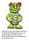 The Philappudal Loves Exams! A greeting card to ease exam nerves with irreverence and humour The front of the card reads 'Although he wasn't the brightest monster in the forest the Philappudal loves exams, he could eat 200 in a single morning. Please calculate how long it will take him to eat all your exams.'